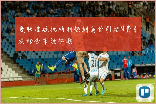 曼联追逐托纳利热刺高价引进M费引发转会市场热潮
