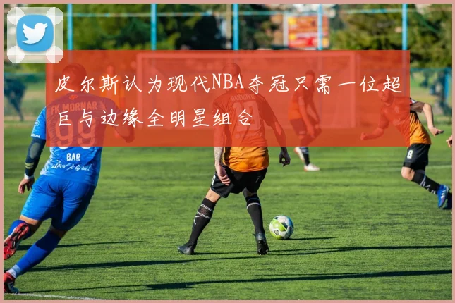 皮尔斯认为现代NBA夺冠只需一位超巨与边缘全明星组合