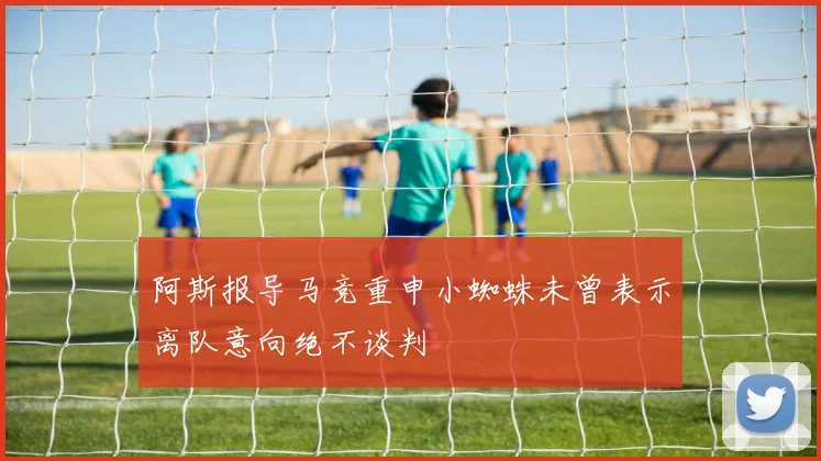 阿斯报导马竞重申小蜘蛛未曾表示离队意向绝不谈判