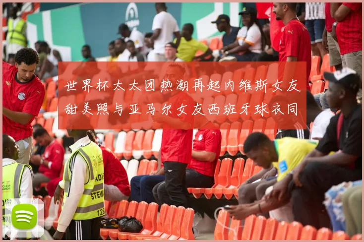 世界杯太太团热潮再起内维斯女友甜美照与亚马尔女友西班牙球衣同框秀