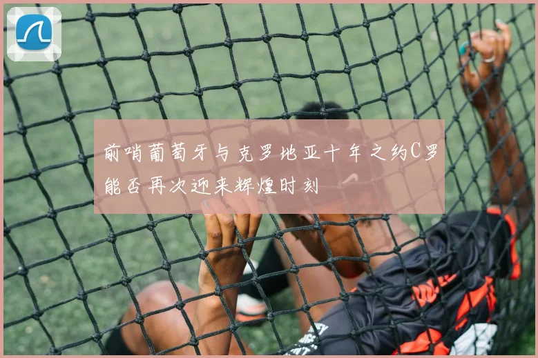 前哨葡萄牙与克罗地亚十年之约C罗能否再次迎来辉煌时刻