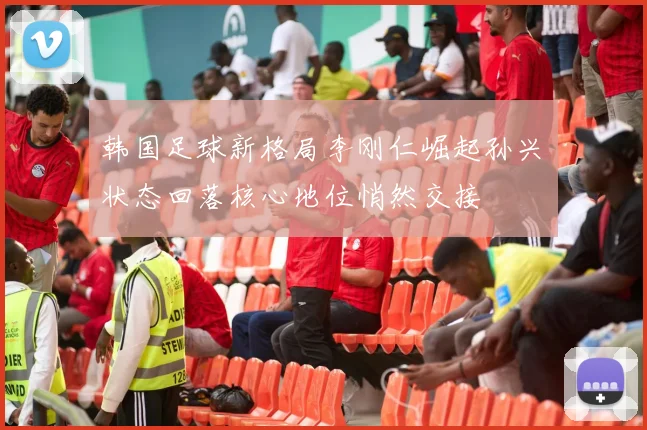 韩国足球新格局李刚仁崛起孙兴慜状态回落核心地位悄然交接
