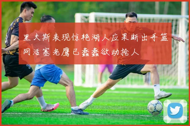 里夫斯表现惊艳湖人应果断出手篮网活塞老鹰已蠢蠢欲动抢人