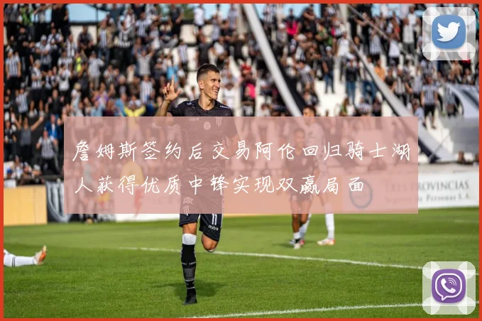 詹姆斯签约后交易阿伦回归骑士湖人获得优质中锋实现双赢局面
