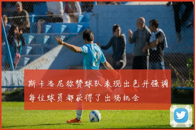 斯卡洛尼称赞球队表现出色并强调每位球员都获得了出场机会