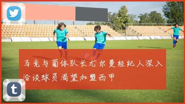 马竞与葡体队长尤尔曼经纪人深入洽谈球员渴望加盟西甲