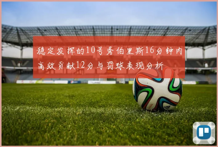 稳定发挥的10号秀伯里斯16分钟内高效贡献12分与罚球表现分析