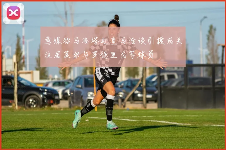 意媒称马洛塔赴皇马洽谈引援或关注居莱尔与罗德里戈等球员