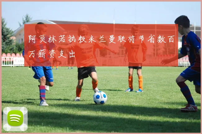 阿莫林若执教米兰曼联将节省数百万薪资支出