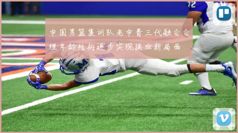 中国男篮集训队老中青三代融合合理年龄结构逐步实现换血新局面