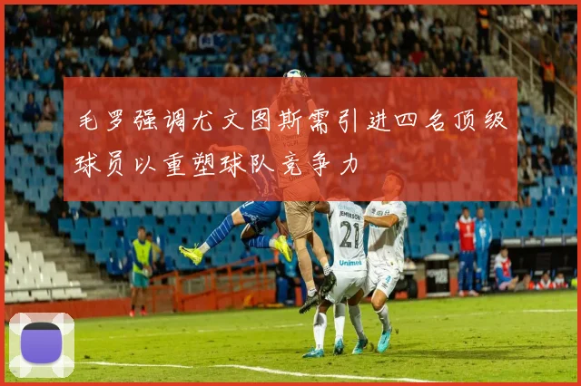毛罗强调尤文图斯需引进四名顶级球员以重塑球队竞争力
